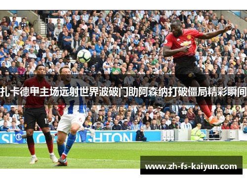扎卡德甲主场远射世界波破门助阿森纳打破僵局精彩瞬间